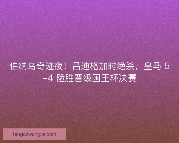 伯纳乌奇迹夜！吕迪格加时绝杀，皇马 5-4 险胜晋级国王杯决赛