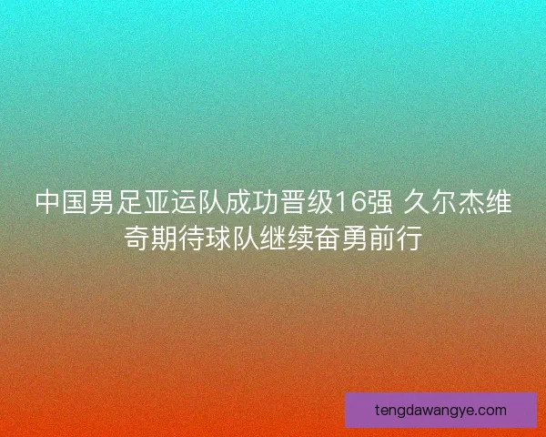 中国男足亚运队成功晋级16强 久尔杰维奇期待球队继续奋勇前行