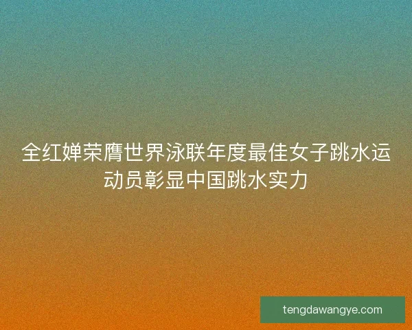 全红婵荣膺世界泳联年度最佳女子跳水运动员彰显中国跳水实力